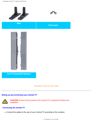 Page 107
Connecting to Your PC, TV Antenna, DVD/VCR etc.
Base Screw pack 
2x10 W Detachable Speakers   
 
RETURN TO TOP OF THE PAGE 
Setting up and connecting your monitor/TV
CAUTION: Ensure that the power to the monitor/TV is switched off before the 
installation.
- Connecting the monitor/TV
l     Connect the cables to the rear of your monitor/TV according to the numbe\
rs:
file:///D|/My%20Documents/dfu/BDL4221V/english/420wn6/INSTALL/CONNECT.HT\
M (2 of 9)2005-11-07 12:55:26 PM 