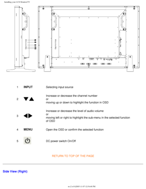 Page 17
Installing your LCD Monitor/TV
 
1INPUTSelecting input source
2
  
Increase or decrease the channel number
or
moving up or down to highlight the function in OSD
3
 
Increase or decrease the level of audio volume
or
moving left or right to highlight the sub-menu in the selected function \
of OSD
4
MENUOpen the OSD or confirm the selected function
5
 DC power switch On/Off
RETURN TO TOP OF THE PAGE
Side View (Right)
file:///D|/My%20Documents/dfu/BDL4221V/english/420wn6/INSTALL/install.ht\
m (2 of...