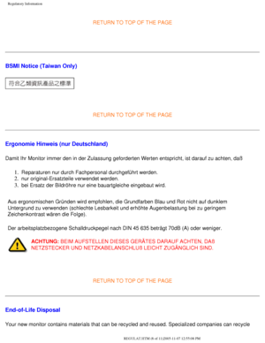 Page 74
Regulatory Information
RETURN TO TOP OF THE PAGE
  
BSMI Notice (Taiwan Only)
 
RETURN TO TOP OF THE PAGE
Ergonomie Hinweis (nur Deutschland)
Damit Ihr Monitor immer den in der Zulassung geforderten Werten entspric\
ht, ist darauf zu achten, daß 
1.  Reparaturen nur durch Fachpersonal durchgeführt werden. 
2.  nur original-Ersatzteile verwendet werden. 
3.  bei Ersatz der Bildröhre nur eine bauartgleiche eingebaut wird. 
Aus ergonomischen Gründen wird empfohlen, die Grundfarben Blau und Ro\
t nicht auf...