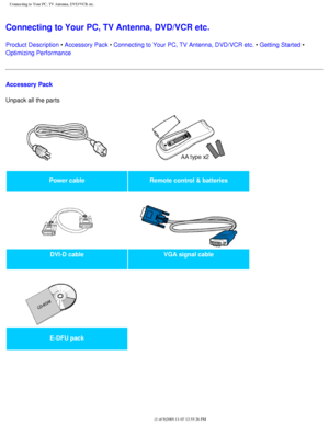 Page 106
Connecting to Your PC, TV Antenna, DVD/VCR etc.
Connecting to Your PC, TV Antenna, DVD/VCR etc. 
Product Description • Accessory Pack • Connecting to Your PC, TV Antenna, DVD/VCR etc. • Getting Started • 
Optimizing Performance
Accessory Pack
Unpack all the parts 
Power cableRemote control & batteries
   
DVI-D cable VGA signal cable
   
 
E-DFU pack  
 
file:///D|/My%20Documents/dfu/BDL4221V/english/420wn6/INSTALL/CONNECT.HT\
M (1 of 9)2005-11-07 12:55:26 PM 