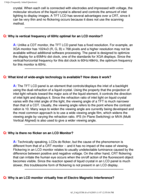 Page 58
FAQs (Frequently Asked Questions)
crystal. When each cell is connected with electrodes and impressed with \
voltage, the 
molecular structure of the liquid crystal is altered and controls the am\
ount of inlet 
lighting to display images. A TFT LCD has several advantages over a CRT,\
 since it 
can be very thin and no flickering occurs because it does not use the sc\
anning 
method.
 
Q: Why is vertical frequency of 60Hz optimal for an LCD monitor?
A: Unlike a CDT monitor, the TFT LCD panel has a fixed...