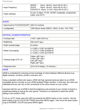 Page 8
Product Information
• Input FrequencyWXGA        Hsync  48 kHz, Vsync 60 Hz (N.I.)
SVGA         Hsync  38 kHz, Vsync 60 Hz (N.I.)
VGA/DVI-D  Hsync  31 kHz, Vsync 60 Hz (N.I.)
• Video interface D-sub, S-Video, TV-RF, SCART composite, components 
video, and DVI-D
 
AUDIO
• Input level for PC/SVHS/SCART
500 mV nominal
• Loudspeaker  10W Stereo Audio (200Hz~10kHz, 8 ohm, 10% THD)
 
OPTICAL CHARACTERISTICS 
• Contrast ratio1100:1 (with DCR on)
• Brightness  500 cd/m
2 (typ.) 
• Peak contrast angle 6 oclock
•...