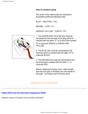 Page 76
Regulatory Information
 
How to connect a plug 
The wires in the mains lead are coloured in 
accordance with the following code: 
BLUE - NEUTRAL (N) 
BROWN - LIVE (L) 
GREEN & YELLOW - EARTH (E) 
1. The GREEN AND YELLOW wire must be 
connected to the terminal in the plug which is 
marked with the letter E or by the Earth symbol 
 or coloured GREEN or GREEN AND 
YELLOW. 
2. The BLUE wire must be connected to the 
terminal which is marked with the letter N or 
coloured BLACK. 
3. The BROWN wire must be...