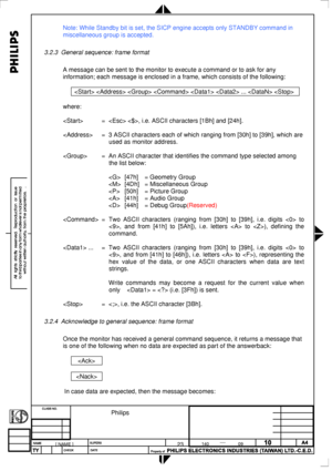 Page 91
 
Note: While Standby bit is set, the SICP engine accepts only STANDBY com\
mand in 
miscellaneous group is accepted. 
 
3.2.3 General sequence: frame format 
 
A message can be sent to the monitor to execute a command or to ask for \
any 
information; each message is enclosed in a frame, which consists of the \
following: 
 
      ...   
 
where: 
 
 =  , i.e. ASCII characters [1Bh] and [24h]. 
 
 = 3 ASCII characters each of which ranging from [30h] to [39h], which are \
used as monitor address....