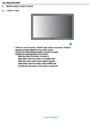 Page 13User Manual BDL4230E
RETURN TO THE CONTENTS
2.    PARTS AND FUNCTIONS
2.1.    FRONT VIEW
1. Remote control sensor, ambient light sensor and power indicator
• Receives command signals from the remote control.
• Detects the ambient lighting condition around the monitor.
• Indicates the operating status of the monitor:
- lights blue when the monitor is turned on
- lights amber when the monitor is in standby mode
- blinks blue when remote control signal is received
- blinks amber when the monitor enters DPMS...