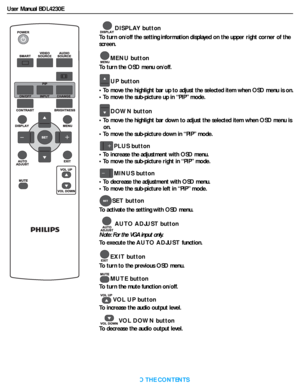 Page 17User Manual BDL4230E
RETURN TO THE CONTENTS
DISPLAY button
To turn on/off the setting information displayed on the upper right corner of the 
screen.
MENU button
To turn the OSD menu on/off.
UP button
• To move the highlight bar up to adjust the selected item when OSD menu is on.
• To move the sub-picture up in “PIP” mode.
DOWN button
• To move the highlight bar down to adjust the selected item when OSD menu is 
on.
• To move the sub-picture down in “PIP” mode.
PLUS button
• To increase the adjustment...