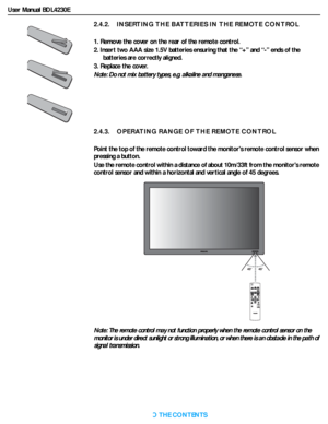 Page 18User Manual BDL4230E
RETURN TO THE CONTENTS
2.4.2.    INSERTING THE BATTERIES IN THE REMOTE CONTROL
1. Remove the cover on the rear of the remote control.
2. Insert two AAA size 1.5V batteries ensuring that the “+” and “-” ends of the 
batteries are correctly aligned.
3. Replace the cover. 
Note: Do not mix batter y types, e.g. alkaline and manganese.
2.4.3.    OPERATING RANGE OF THE REMOTE CONTROL
Point the top of the remote control toward the monitors remote control sensor when 
pressing a button.
Use...