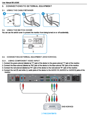 Page 19User Manual BDL4230E
RETURN TO THE CONTENTS
3.    CONNECTIONS TO EXTERNAL EQUIPMENT
3.1.    USING THE CABLE RETAINER
3.2.    USING THE SWITCH COVER
You can use the switch cover to prevent the monitor from being turned on or off accidentally.
3.3.    CONNECTING EXTERNAL EQUIPMENT (DVD/VCR/VCD)
3.3.1.    USING COMPONENT VIDEO INPUT
1. Connect the green-colored (labeled as Y) jack of the device to the green-colored Y jack of the monitor.
2. Connect the blue-colored (labeled as Pb) jack of the device to the...