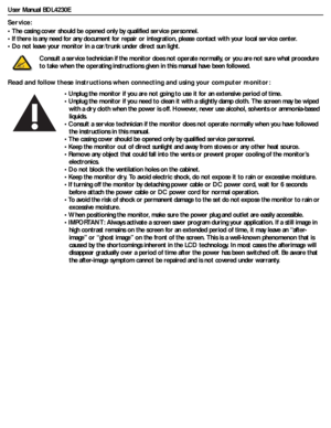 Page 3User Manual BDL4230E
Service:
• The casing cover should be opened only by qualified service personnel.
• If there is any need for any document for repair or integration, please contact with your local service center.
• Do not leave your monitor in a car/trunk under direct sun light.
Read and follow these instructions when connecting and using your computer monitor:Consult a service technician if the monitor does not operate normally, or you are not sure what procedure 
to take when the operating...