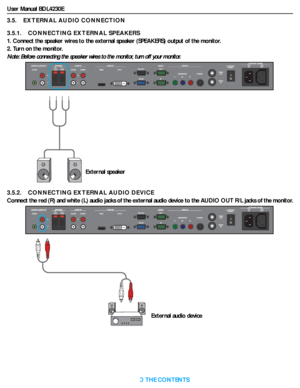 Page 23User Manual BDL4230E
RETURN TO THE CONTENTS
3.5.    EXTERNAL AUDIO CONNECTION
3.5.1.    CONNECTING EXTERNAL SPEAKERS
1. Connect the speaker wires to the external speaker (SPEAKERS) output of the monitor.
2. Turn on the monitor.
Note: Before connecting the speaker wires to the monitor, turn off your monitor.
3.5.2.    CONNECTING EXTERNAL AUDIO DEVICE
Connect the red (R) and white (L) audio jacks of the external audio device to the AUDIO OUT R/L jacks of the monitor.
External speaker
External audio device
 