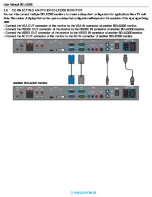 Page 24User Manual BDL4230E
RETURN TO THE CONTENTS
3.6.    CONNECTING ANOTHER BDL4230E MONITOR
You can interconnect multiple BDL4230E monitors to create a daisy-chain configuration for applications like a TV wall.
Note: The number of displays that can be used in a daisy-chain configuration will depend on the resolution of the input signal being 
used.
• Connect the VGA OUT connector of the monitor to the VGA IN connector of another BDL4230E monitor.
• Connect the RS232C OUT connector of the monitor to the...