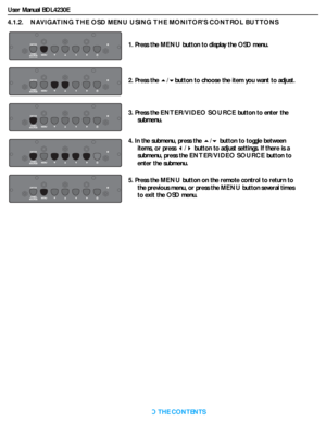 Page 26User Manual BDL4230E
RETURN TO THE CONTENTS
4.1.2.    NAVIGATING THE OSD MENU USING THE MONITOR’S CONTROL BUTTONS
1. Press the MENU button to display the OSD menu.
2. Press the /button to choose the item you want to adjust.
3. Press the ENTER/VIDEO SOURCE button to enter the 
submenu.
4. In the submenu, press the / button to toggle between 
items, or press / button to adjust settings. If there is a 
submenu, press the ENTER/VIDEO SOURCE button to 
enter the submenu.
5. Press the MENU button on the...