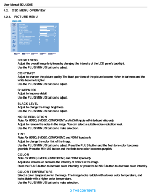 Page 27User Manual BDL4230E
RETURN TO THE CONTENTS
4.2.    OSD MENU OVERVIEW
4.2.1.    PICTURE MENU
PICTURE
PICTURE RESET BRIGHTNESS
CONTRAST
SHARPNESS
BLACK LEVEL
NOISE REDUCTION
TINT
COLOR
COLOR TEMPERATURE
COLOR CONTROL
LIGHT SENSOR
SMART CONTRAST
VIDEO SOURCE 100 50 5 70
 50 50
Sel Adjust Enter Back Quit
OFF
10000K
OFFOFF
BRIGHTNESS
Adjust the overall image brightness by changing the intensity of the LCD panel’s backlight.
Use the PLUS/MINUS button to adjust.
CONTRAST
Adjust to sharpen the picture quality....