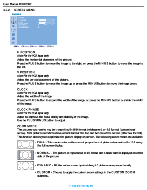 Page 29User Manual BDL4230E
RETURN TO THE CONTENTS
4.2.2.    SCREEN MENU
SCREEN
H POSITION
V POSITION
CLOCK
CLOCK PHASE
ZOOM MODE
CUSTOM ZOOM
SCREEN RESET 50
 50 16 14
Sel Adjust Enter Back Quit
FULL
H POSITION
Note: For the VGA input only.
Adjust the horizontal placement of the picture.
Press the PLUSbutton to move the image to the right, or press the MINUSbutton to move the image to 
the left.
V POSITION
Note: For the VGA input only.
Adjust the vertical placement of the picture.
Press the PLUSbutton to move...