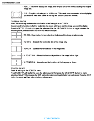 Page 30User Manual BDL4230E
RETURN TO THE CONTENTS
CUSTOM ZOOM
Note: This item is only available when the ZOOM MODE setting is set to CUSTOM.
You can use this function to further customize the zoom settings to suit the image you want to display.
Press the SET/PLUS button to open the submenu. Use the UP/DOWN button to toggle between the 
following items, and use the PLUS/MINUS button to adjust.
SCREEN RESET
Reset all settings in the SCREEN menu.
Press the SET/PLUS button to open the submenu, and then press the...