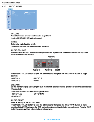 Page 31User Manual BDL4230E
RETURN TO THE CONTENTS
4.2.3.    AUDIO MENU
AUDIO
VOLUME
MUTE
AUDIO SOURCE
SPEAKER
AUDIO RESET 30
Sel Adjust Enter Back Quit
OFF
INTERNAL
VO L U M E
Adjust to increase or decrease the audio output level.
Use the PLUS/MINUS button to adjust.
MUTE
To turn the mute function on/off.
Use the PLUS/MINUS button to make selection.
AUDIO SOURCE
To select the audio input source according to the audio signal source connected to the audio input and 
HDMI sockets on the monitor.
Press the...