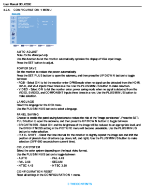 Page 33User Manual BDL4230E
RETURN TO THE CONTENTS
4.2.5.    CONFIGURATION 1 MENU
CONFIGURATION 1
AUTO ADJUST
POWER SAVE
LANGUAGE
PANEL SAVING
COLOR SYSTEM
CONFIGURATION RESET
FACTORY RESET
Sel Adjust Enter Back Quit
AUTO
ENGLISH
AUTO ADJUST
Note: For the VGA input only.
Use this function to let the monitor automatically optimize the display of VGA input image.
Press the SET button to adjust.
POWER SAVE
Set the monitor to reduce the power automatically.
Press the SET/PLUS button to open the submenu, and then...