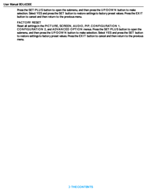 Page 34User Manual BDL4230E
RETURN TO THE CONTENTS
Press the SET/PLUS button to open the submenu, and then press the UP/DOWN button to make 
selection. Select YES and press the SET button to restore settings to factory preset values. Press the EXIT
button to cancel and then return to the previous menu.
FACTORY RESET
Reset all settings in the PICTURE,SCREEN,AUDIO,PIP,CONFIGURATION 1,
CONFIGURATION 2, and ADVANCED OPTION menus. Press the SET/PLUS button to open the 
submenu, and then press the UP/DOWN button to...