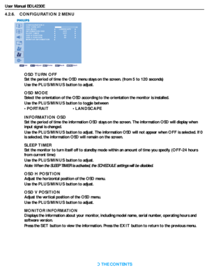 Page 35User Manual BDL4230E
RETURN TO THE CONTENTS
4.2.6.    CONFIGURATION 2 MENU
CONFIGURATION 2
OSD TURN OFF
OSD MODE
INFORMATION OSD
SLEEP TIMER
OSD H POSITION
OSD V POSITION
MONITOR INFORMATION
Sel Adjust Enter Back Quit
LANDSCAPE 60
5050
OFFOFF
OSD TURN OFF
Set the period of time the OSD menu stays on the screen. (from 5 to 120seconds)
Use the PLUS/MINUS button to adjust.
OSD MODE
Select the orientation of the OSD according to the orientation the monitor is installed.
Use the PLUS/MINUS button to toggle...