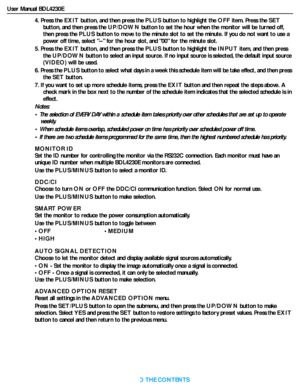 Page 39User Manual BDL4230E
RETURN TO THE CONTENTS
4. Press the EXIT button, and then press the PLUS button to highlight the OFF item. Press the SET
button, and then press the UP/DOWN button to set the hour when the monitor will be turned off, 
then press the PLUS button to move to the minute slot to set the minute. If you do not want to use a 
power off time, select -- for the hour slot, and 00 for the minute slot.
5. Press the EXIT button, and then press the PLUS button to highlight the INPUT item, and then...