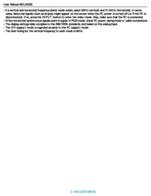 Page 41User Manual BDL4230E
RETURN TO THE CONTENTS
• If a vertical and horizontal frequency-select mode exists, select 60Hz (vertical) and 31.5KHz (horizontal). In some 
cases, abnormal signals (such as stripes) might appear on the screen when the PC power is turned off (or if the PC is 
disconnected). If so, press the INPUT button to enter the video mode. Also, make sure that the PC is connected.
• When horizontal synchronous signals seem irregular in RGB mode, check PC power saving mode or cable connections....