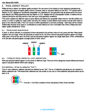 Page 42User Manual BDL4230E
RETURN TO THE CONTENTS
6.    PIXEL DEFECT POLICY
Philips strives to deliver the highest quality products. We use some of the industrys most advanced manufacturing 
processes and practice stringent quality control. However, pixel or sub-pixel defects on the PDP / TFT panels used in 
Plasma- & LCD- displays are sometimes unavoidable. No manufacturer can guarantee that all panels will be free from 
pixel defects, but Philips guarantees that any Plasma- & LCD- displays with an...