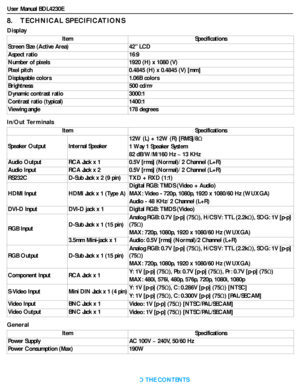 Page 46User Manual BDL4230E
RETURN TO THE CONTENTS
8.    TECHNICAL SPECIFICATIONS
Display
In/Out Terminals
GeneralItem Specifications
Screen Size (Active Area) 42” LCD
Aspect ratio 16:9
Number of pixels 1920 (H) x 1080 (V)
Pixel pitch 0.4845 (H) x 0.4845 (V) [mm]
Displayable colors 1.06B colors
Brightness 500 cd/m
2
Dynamic contrast ratio 3000:1
Contrast ratio (typical) 1400:1
Viewing angle 178 degrees
Item Specifications
Speaker Output Internal Speaker12W (L) + 12W (R) [RMS]/8
1 Way 1 Speaker System
82...