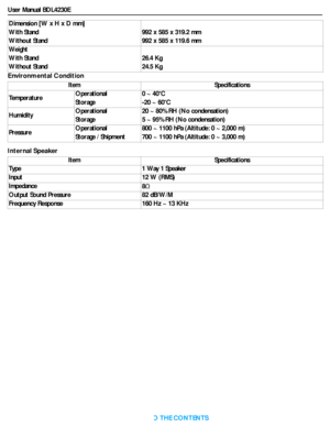 Page 47User Manual BDL4230E
RETURN TO THE CONTENTS
Environmental Condition
Internal SpeakerDimension [W x H x D mm]
With Stand
Without Stand992 x 585 x 319.2 mm
992 x 585 x 119.6 mm
We i g h t
With Stand
Without Stand26.4 Kg
24.5 Kg
Item Specifications
TemperatureOperational
Storage0 ~ 40 C
-20 ~ 60 C
HumidityOperational
Storage20 ~ 80% RH (No condensation)
5 ~ 95% RH (No condensation)
PressureOperational
Storage / Shipment800 ~ 1100 hPa (Altitude: 0 ~ 2,000 m)
700 ~ 1100 hPa (Altitude: 0 ~ 3,000 m)
Item...