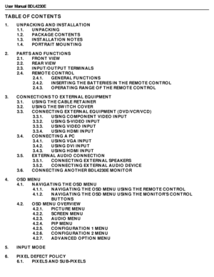 Page 9User Manual BDL4230E
TABLE OF CONTENTS
1.       UNPACKING AND INSTALLATION
1.1.       UNPACKING
1.2.       PACKAGE CONTENTS
1.3.       INSTALLATION NOTES
1.4.       PORTRAIT MOUNTING
2.       PARTS AND FUNCTIONS
2.1.       FRONT VIEW
2.2.       REAR VIEW
2.3.       INPUT/OUTPUT TERMINALS
2.4.       REMOTE CONTROL
2.4.1.       GENERAL FUNCTIONS
2.4.2.       INSERTING THE BATTERIES IN THE REMOTE CONTROL
2.4.3.       OPERATING RANGE OF THE REMOTE CONTROL
3.       CONNECTIONS TO EXTERNAL EQUIPMENT
3.1....