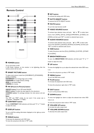 Page 12                                          User Manual BDL4251V 
 
 
11 
 
Remote Control 
                                                     
  POWER button   
To turn the power on/off.    
If  LED  Power  Indicator  on  the  monitor  is  not  lightening,  t hen  the 
remote control will not work.    
  SMART PICTURE button 
To select smart picture mode from [HIGHBRIGHT], [STANDAR D],   
[sRGB], [CINEMA]
.     
HIGHBRIGHT: for moving image such as Video 
STANDARD: for images (Factory setting) 
sRGB:...