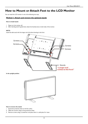 Page 14                                          User Manual BDL4251V 
 
 
13 
 
How to Mount or Attach Feet to the LCD Monitor 
  
You can install the LCD monitor in one of the following two  ways: 
  
Method 1: Attach
 and remove the optional stands 
 
How to install stands 
 
1.   Please turn the monitor off. 
2.    After inserting stand in guide block, fasten the thumbscrews on both sides of the monitor. 
  
NOTE:
 
Install 
the table stand with the longer end of the feet directing to the front. 
 
  In the...