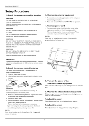 Page 17User Manual BDL4251V 
 
16 
 
Setup Procedure  
1. Install the system on the right location   
CAUTION: 
THE LCD MONITOR MUST BE MOVED OR INSTALLED BY 
TWO OR MORE PERSONS. 
Failure to follow this caution may result in injury and damage when the LCD monitor falls.   
CAUTION: 
DO NOT ATTEMPT TO INSTALL THE LCD MONITOR BY 
YOURSELF. 
The 
LCD display must be installed by a qualified technician. 
Contact your dealer for more information.  CAUTION: 
DO NOT MOUNT OR OPERATE THE DISPLAY UPSIDE DOWN,  
FACE UP...