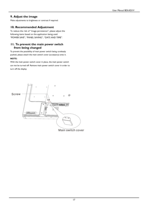 Page 18                                          User Manual BDL4251V 
 
 
17 
9. Adjust the image   
Make adjustments to brightness or contrast if required.   
10. Recommended Adjustment 
To reduce the risk of “image persistence”, please adjust the 
following items based on the application being used. 
“POWER SAVE”, “PANEL SAVING”, “DATE AND TIME”. 
 
 
11. To prevent the main power switch  
fr
om being changed  
To prevent the possibility of main power switch being carelessly 
pushed,
 please attach the main...