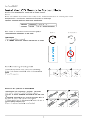 Page 19User Manual BDL4251V 
 
18 
 
Install the LCD Monitor in Portrait Mode 
BDL4251V can be installed in portrait position, under the following conditions:  Caution: 
Portrait mode is effective only when wall-mounted or ceiling-mounted. The feet can not be used for the monitor in portrait position. 
Placing 
the monitor in portrait position, will shorten the average life of the LCD backlight.   
Operational Environment (Temperature) shall be limited, as shown below: 
 
Temperature 5 - 35 °C / 41 - 95 °F...