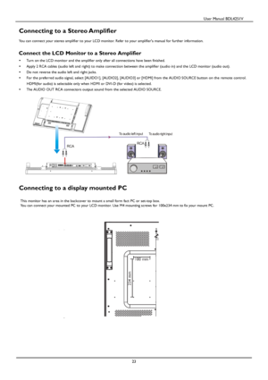 Page 24                                          User Manual BDL4251V 
 
 
23 
 
Connecting to a Stereo Amplifier 
 You can connect your stereo amplifier to your LCD monitor. Refer to your amplifiers manual for further information.   
Connect the LCD Monitor to a Stereo Amplifier 
     Turn on the LCD monitor and the amplifier only after all connections have been finished. 
     Apply 2 RCA cables (audio left and right) to make connection between the amplifier (audio in) and the  LCD monitor (audio out). 
...