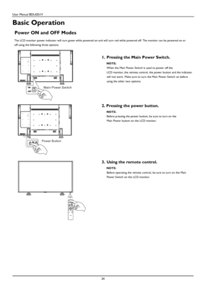 Page 25User Manual BDL4251V 
 
24 
 
Basic Operation 
 
Power ON and OFF Modes 
 The LCD monitor power indicator will turn green while powered on and will turn red while powered off. The monitor can be powered on or 
off using the following three options: 
 
 
1.  Pr
essing the Main Power Switch.  NOTE: 
When the Main Power Switch is used to power off the 
LCD monitor, the remote control, the power button and the indicator 
will not work. Make sure to turn the Main Power Switch on before 
using 
the other two...