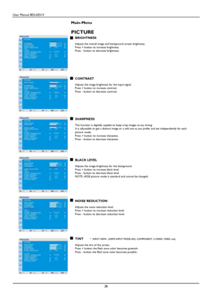 Page 29User Manual BDL4251V 
 
28 
 
Main-Menu    
PICTURE 
BRIGHTNESS  Adjusts the overall image and background screen brightness.   Press + button to increase brightness. Press - button to decrease brightness. 
      
     
CONTRAST  Adjusts the image brightness for the input signal.   Press + button to increase contrast.   Press - button to decrease contrast. 
       
 
   
SHARPNESS  This function is digitally capable to keep crisp images at any timing. It is adjustable to get a distinct image or a soft one...