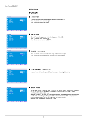 Page 31User Manual BDL4251V 
 
30 
 
Main-Menu 
 
SCREEN 
 H POSITION   Controls Horizontal Image position within the display area of the LCD.   Press + button to move screen to right. Press - button to move screen to left. 
   
   
    
 
V POSITION  Controls Vertical Image position within the display area of the LCD.   Press + button to move screen to UP. Press - button to move screen to DOWN. 
  
  
    
CLOCK * : INPUT VGA only 
 
Press + button to expand the width of the image on the screen the right....