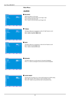 Page 33User Manual BDL4251V 
 
32 
 
Main-Menu   
AUDIO 
 BALANCE  Adjusts the balance of L/R volume. Press + button to move the stereo sound image to right.   
Sound of the left side will be small. Press - button to move the stereo sound image to left. 
     
   
 
 
TREBLE  This feature helps you to accentuate or reduce the high frequency sound.   Press + button to increase TREBLE sound. Press - button to decrease TREBLE sound. 
    
   
   
BASS  This feature helps you to accentuate or reduce the low...