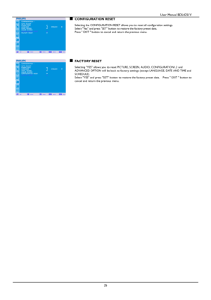 Page 36                                          User Manual BDL4251V 
 
 
35 
CONFIGURATION RESET  Selecting the CONFIGURATION RESET allows you to reset all configuration settings.   Select Yes and press SET button to restore the factory preset data. Press  EXIT  button to cancel and return the previous menu. 
           
FACTORY RESET  Selecting YES allows you to reset PICTURE, SCREEN, AUDIO, CONFIGURATION1,2 and   ADVANCED OPTION will be back to factory settings (except LANGUAGE, DATE AND TIME and SCHEDULE)....