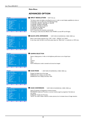 Page 39User Manual BDL4251V 
 
38 
 
Main-Menu   
ADVANCED OPTION 
 
INPUT RESOLUTION * : INPUT VGA only  This feature makes the display controlling the sour ce in order to match display capabilities by choice or 
automatically. You can select one of the following  timings: 
(1)1024x768, 1280x768, 1360x768 and 1366x768.    
(2) 640x480, 720x480 and 852x480    
(3) 800x600, 1064x600 and 720x576    
(4) 1400x1050 and 1864x1050   
(5) 720x400 and 640x400   
AUTO: Determines the resolution automatically. 
The...