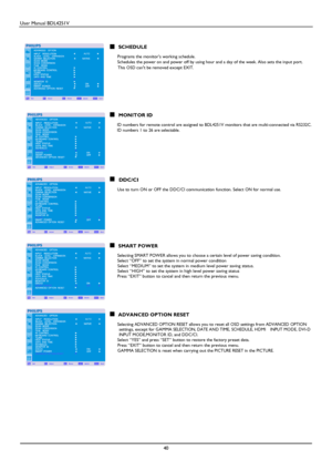 Page 41User Manual BDL4251V 
 
40 
     
      SCHEDULE         Programs the monitors working schedule. 
      Schedules the power on and power off by using hour and a day of the week. Also sets the input port.   
     
This OSD cant be removed except EXIT.                 
 
      MONITOR ID        ID numbers for remote control are assigned to BDL4251V monitors that are multi-connected via RS232C.         ID numbers 1 to 26 are selectable. 
              
      DDC/CI        Use to turn ON or OFF the DDC/CI...