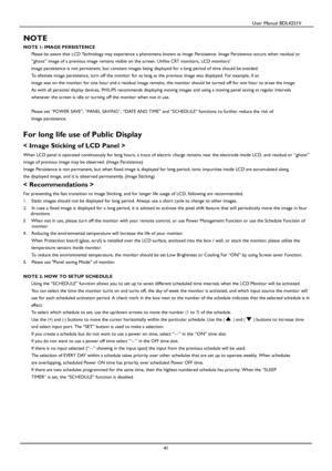 Page 42                                          User Manual BDL4251V 
 
 
41 
 
NOTE 
NOTE 1: IMAGE PERSISTENCE 
Please be aware that LCD Technology may experience a phenomena known as Image Persistence. Image Persistence occurs when residual or 
“ghost” image of a previous image remains visible on the screen. Unlike CRT monitors, LCD monitors’ 
image 
persistence is not permanent, but constant images being displayed for a long period of time should be avoided. 
To alleviate image persistence, turn off the...