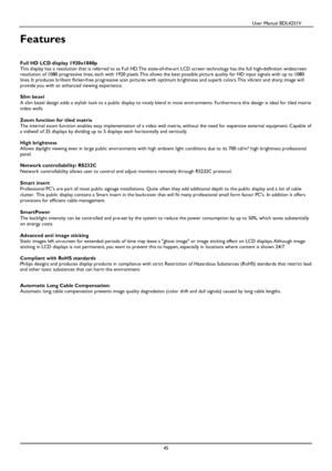 Page 46                                          User Manual BDL4251V 
 
 
45 
 
Features     
Full HD LCD display 1920x1080p  
This display has a resolution that is referred to a s Full HD. The state-of-the-art LCD screen technolog y has the full high-definition widescreen 
resolution of 1080 progressive lines, each with 192 0 pixels. This allows the best possible picture quality for HD input signals with up to 1080 
lines. It produces brilliant flicker-free progressi ve scan pictures with optimum brightness...
