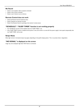 Page 48                                          User Manual BDL4251V 
 
 
47 
 
No Sound 
   Check to see if speaker cable is properly connected. 
   Check to see if mute is activated. 
   Check to see if volume is set at minimum. 
 
Remote Control does not work 
   Check the Remote Control’s batteries status. 
   Check if batteries are inserted correctly. 
   Check if the Remote Control is pointing at the monitor’s remote sensor. 
 
“SCHEDULE” / “SLEEP TIMER” function is not working properly 
   The...
