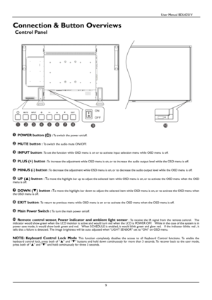 Page 10                                          User Manual BDL4251V 
 
 
9 
 
Connection & Button Overviews 
Control Panel  
 
 
 POWER button ( ) : To switch the power on/off.   
 MUTE button : To switch the audio mute ON/OFF.   
 INPUT button : To set the function while OSD menu is on or to activat e input selection menu while OSD menu is off. 
 PLUS (+) button : To increase the adjustment while OSD menu is on, or to increase the audio output level while the OSD menu is  off.   
 MINUS (-) button : To...