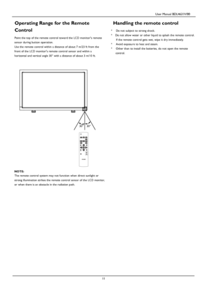 Page 14                                         User Manual BDL4631V/00 
 
 11 
Operating Range for the Remote 
Control 
Point the top of the remote control toward the LC D monitors remote 
sensor during button operation. 
Use the remote control within a distance of about 7 m/23 ft from the 
front of the LC D monitors remote control sen sor and within a 
horizontal and vertical angle 30° with a distance of about 3 m/10 ft. 
Handling the remote control 
* Do not subject to strong shock. 
* Do not allow water or...