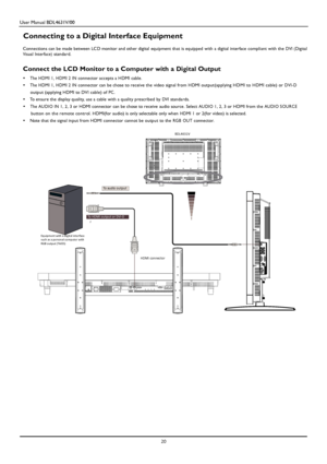 Page 23User Manual BDL4631V/00 
 20 
 
 
 
 
 
 
 
 
 
 
 
 
 
 
 
Connecting to a Digital Interface Equipment 
 Connections can be made between LCD monitor and other digital equipment that is equipped with a digital interface compliant with the DVI (Digital Visual Interface) standard.   
Connect the LCD Monitor to a Computer with a Digital Output 
•  The HDMI 1, HDMI 2 IN connector accepts a HDMI cable. 
•  The HDMI 1, HDMI 2 IN connector can be chose to receive the video signal from HDMI output(applying HDMI...