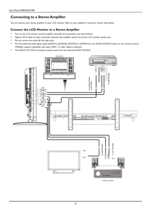 Page 25User Manual BDL4631V/00 
 22 
 
 
 
 
 
 
 
 
 
 
 
 
 
 
 
 
 
 
 
 
 
 
 
Connecting to a Stereo Amplifier 
 You can connect your stereo amplifier to your LC D monitor. Refer to your amplifiers man ual for further information.   
Connect the LCD Monitor to a Stereo Amplifier 
•   Turn on the LC D monitor and the amplifier only after all connections have b een finished. 
•   Apply an RC A cable to make connection between the amplifier (audio in) and the LC D monitor (audio out). 
•   Do not reverse the...