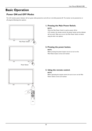 Page 26                                         User Manual BDL4631V/00 
 
 23 
 
 
 
 
 
Basic Operation 
 
Power ON and OFF Modes 
 The LC D monitor power indicator will turn green while powered on and will turn red while powered off. The monitor can be powered on or 
off using the following three options: 
 
 
1. Pressing the Main Power Switch.  NOTE: 
Wh en the Main Power Switch is used to power off the 
LC D monitor, the remote control, the power button and the indicator 
will not work. Make sure to turn...